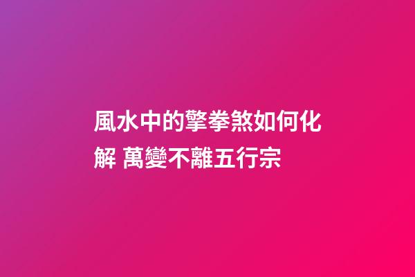 風水中的擎拳煞如何化解 萬變不離五行宗